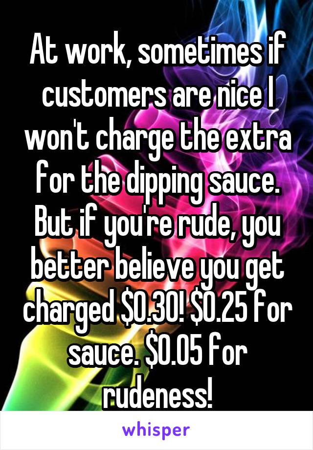 At work, sometimes if customers are nice I won't charge the extra for the dipping sauce. But if you're rude, you better believe you get charged $0.30! $0.25 for sauce. $0.05 for rudeness!