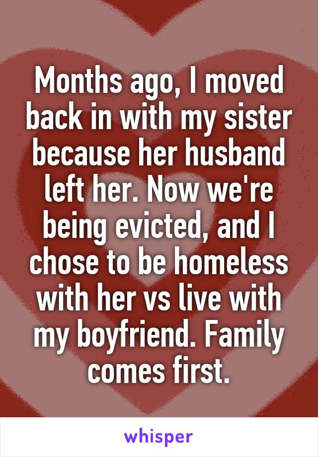Months ago, I moved back in with my sister because her husband left her. Now we're being evicted, and I chose to be homeless with her vs live with my boyfriend. Family comes first.