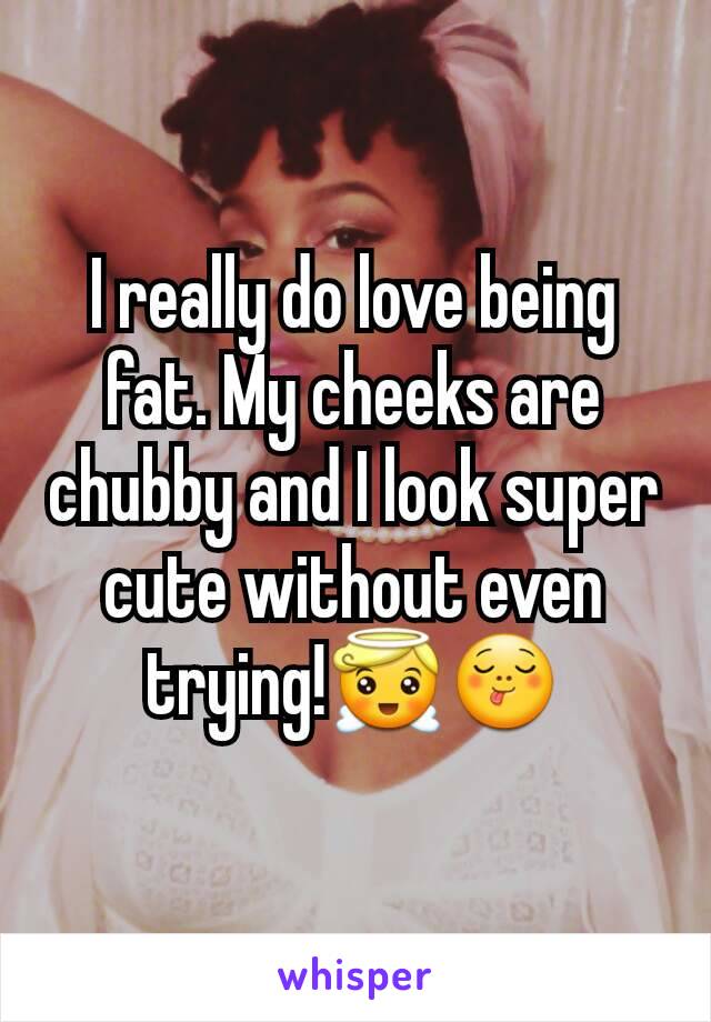 I really do love being fat. My cheeks are chubby and I look super cute without even trying!😇😋