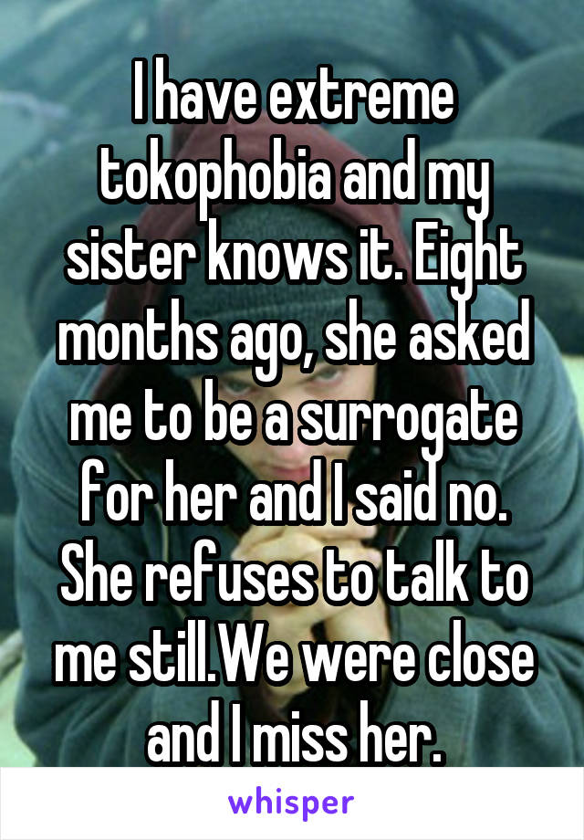 I have extreme tokophobia and my sister knows it. Eight months ago, she asked me to be a surrogate for her and I said no. She refuses to talk to me still.We were close and I miss her.