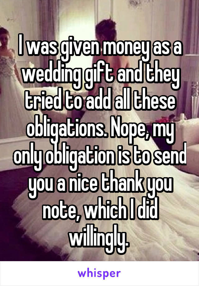 I was given money as a wedding gift and they tried to add all these obligations. Nope, my only obligation is to send you a nice thank you note, which I did willingly. 