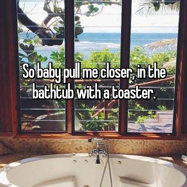 so baby pull me closer to the bathtub with the toaster
