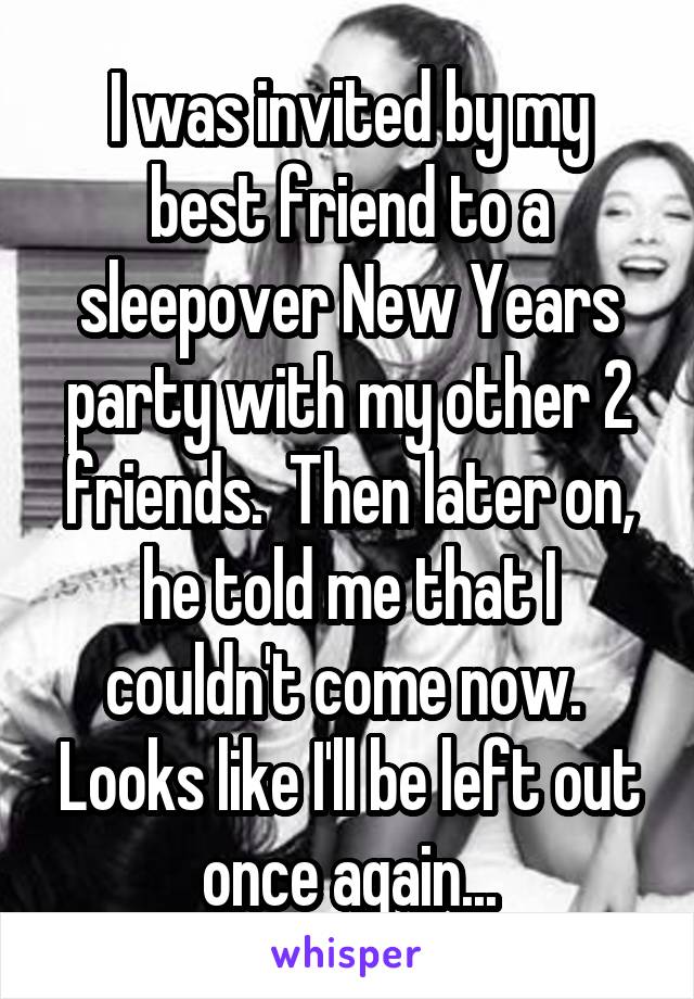 I was invited by my best friend to a sleepover New Years party with my other 2 friends.  Then later on, he told me that I couldn't come now.  Looks like I'll be left out once again...