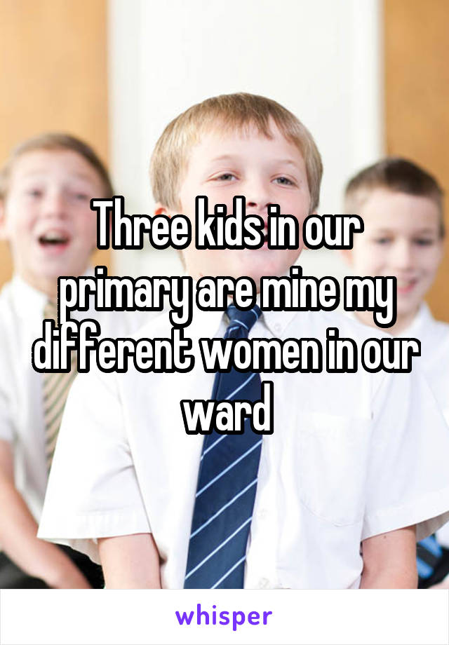 Three kids in our primary are mine my different women in our ward