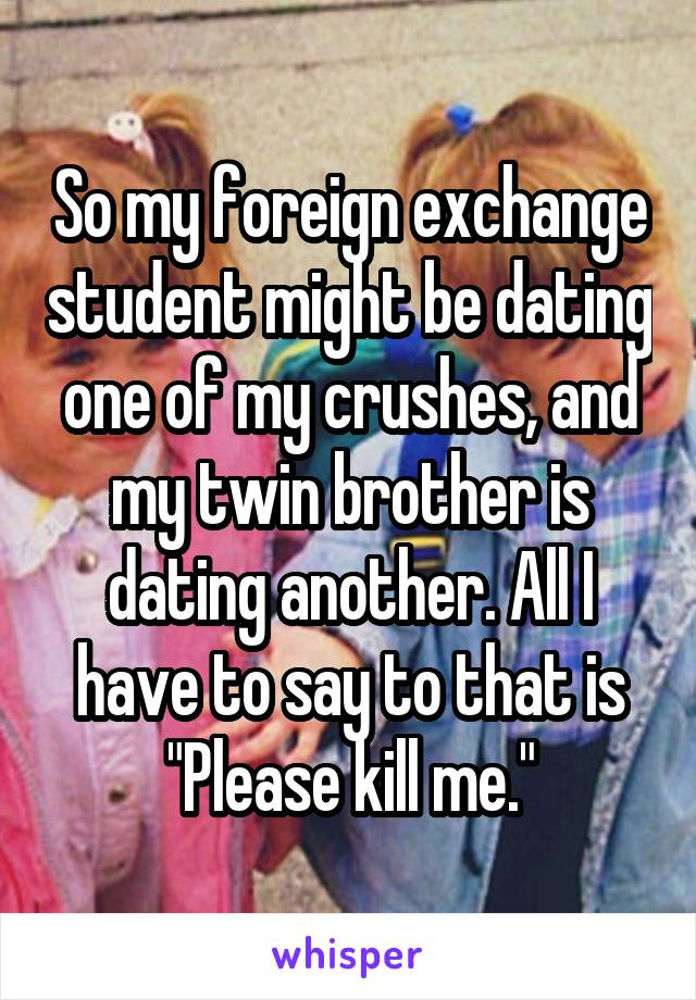So my foreign exchange student might be dating one of my crushes, and my twin brother is dating another. All I have to say to that is "Please kill me."