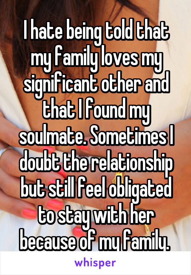 I hate being told that my family loves my significant other and that I found my soulmate. Sometimes I doubt the relationship but still feel obligated to stay with her because of my family. 