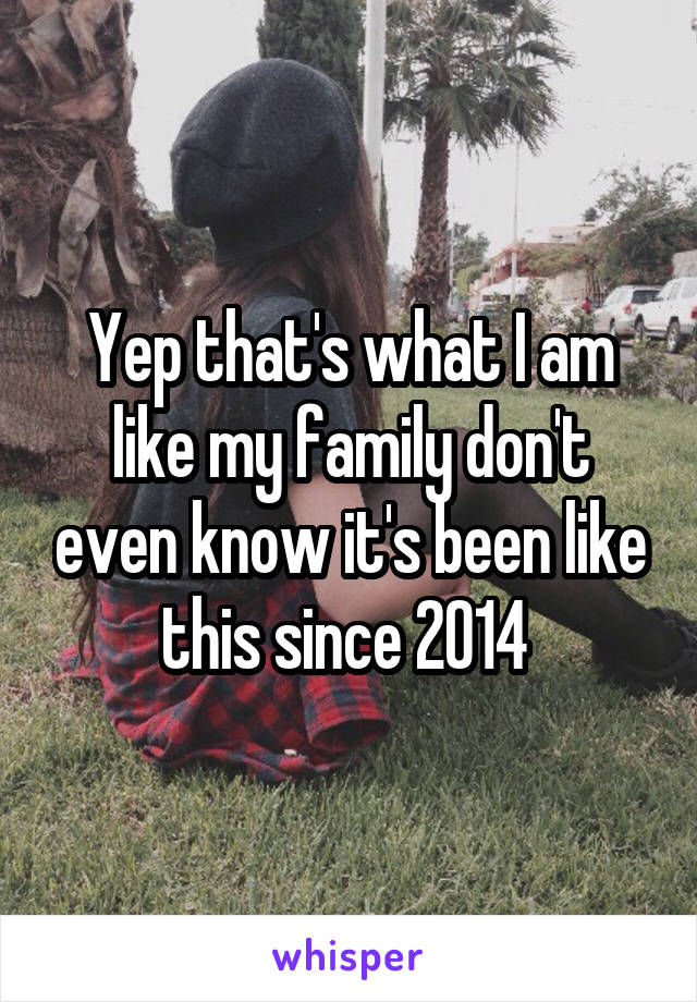 Yep that's what I am like my family don't even know it's been like this since 2014 