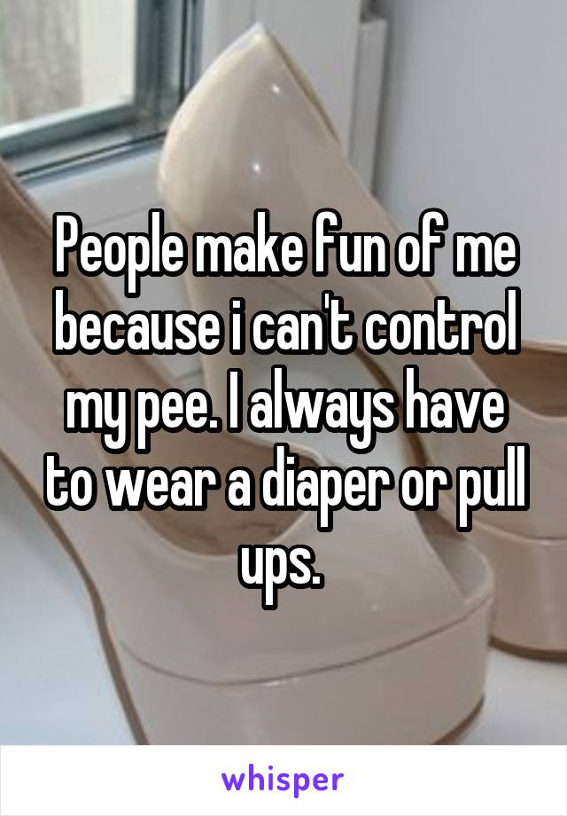 People make fun of me because i can't control my pee. I always have to wear a diaper or pull ups. 
