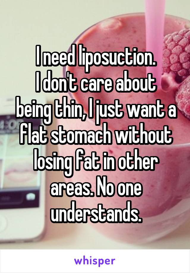 I need liposuction.
I don't care about being thin, I just want a flat stomach without losing fat in other areas. No one understands.
