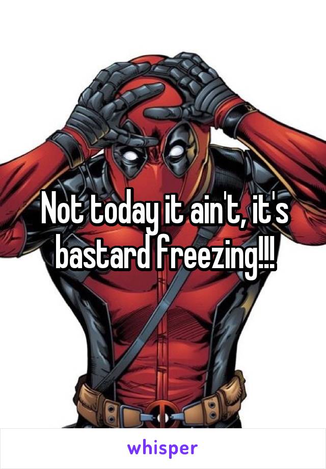 Not today it ain't, it's bastard freezing!!!