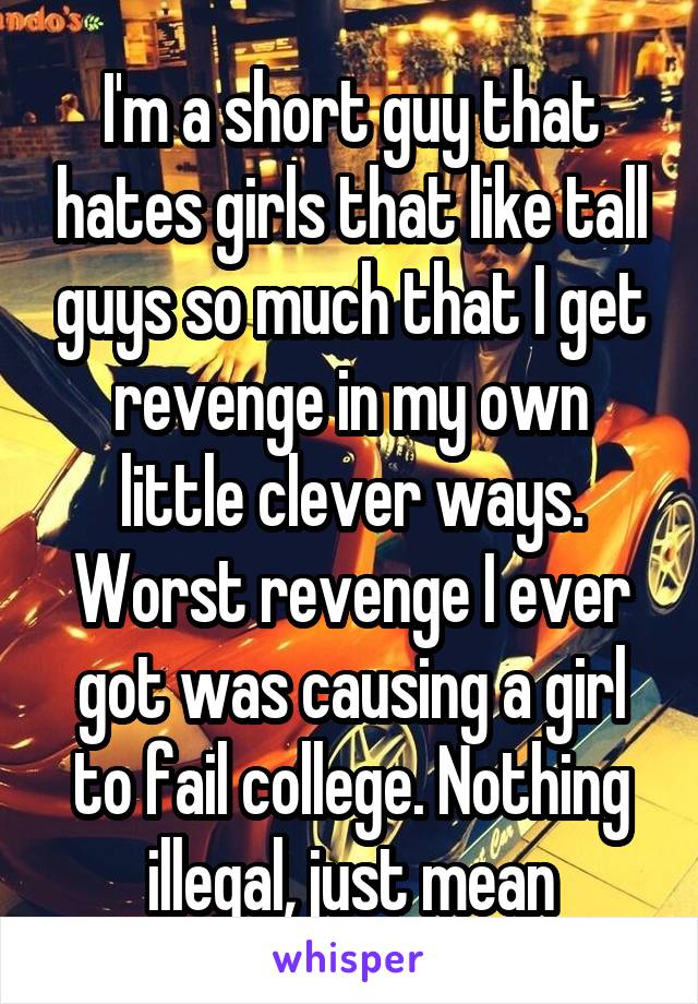 I'm a short guy that hates girls that like tall guys so much that I get revenge in my own little clever ways. Worst revenge I ever got was causing a girl to fail college. Nothing illegal, just mean