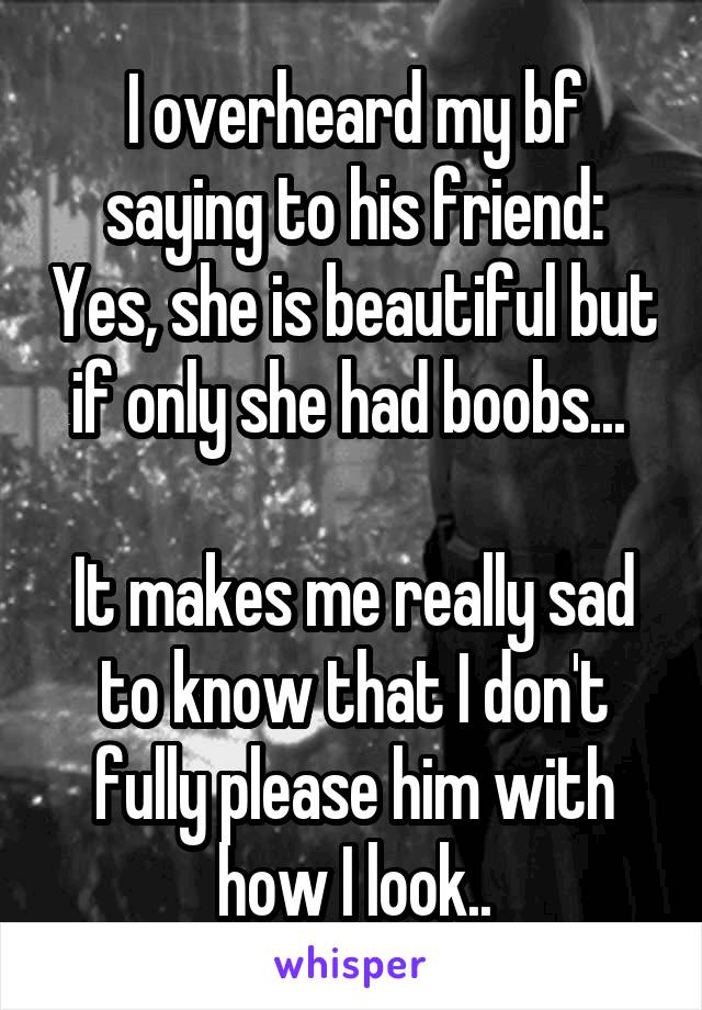 I overheard my bf saying to his friend: Yes, she is beautiful but if only she had boobs... 

It makes me really sad to know that I don't fully please him with how I look..