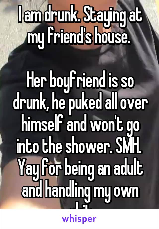 I am drunk. Staying at my friend's house. 

Her boyfriend is so drunk, he puked all over himself and won't go into the shower. SMH. 
Yay for being an adult and handling my own shit