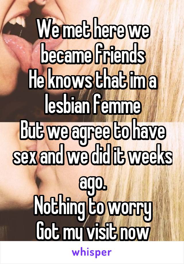 We met here we became friends
He knows that im a lesbian femme
But we agree to have sex and we did it weeks ago.
Nothing to worry
Got my visit now
