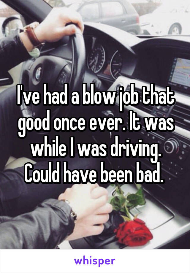 I've had a blow job that good once ever. It was while I was driving. Could have been bad. 