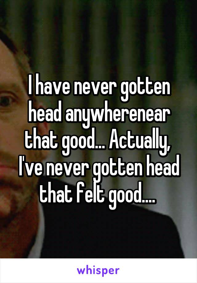 I have never gotten head anywherenear that good... Actually,  I've never gotten head that felt good.... 