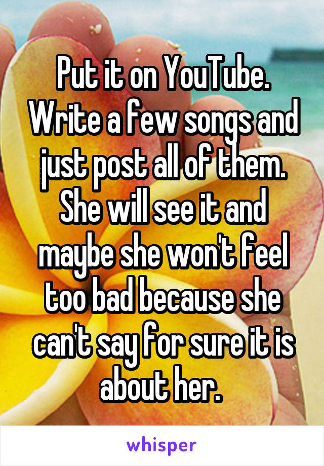 Put it on YouTube. Write a few songs and just post all of them. She will see it and maybe she won't feel too bad because she can't say for sure it is about her. 