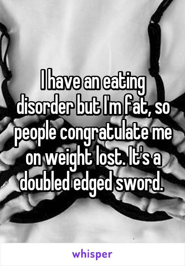 I have an eating disorder but I'm fat, so people congratulate me on weight lost. It's a doubled edged sword. 
