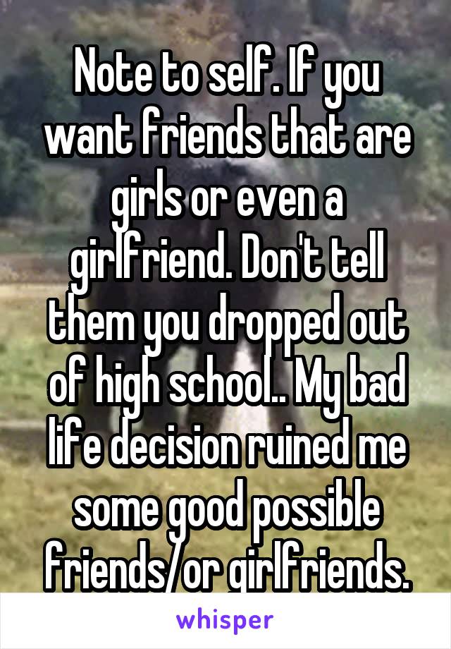 Note to self. If you want friends that are girls or even a girlfriend. Don't tell them you dropped out of high school.. My bad life decision ruined me some good possible friends/or girlfriends.