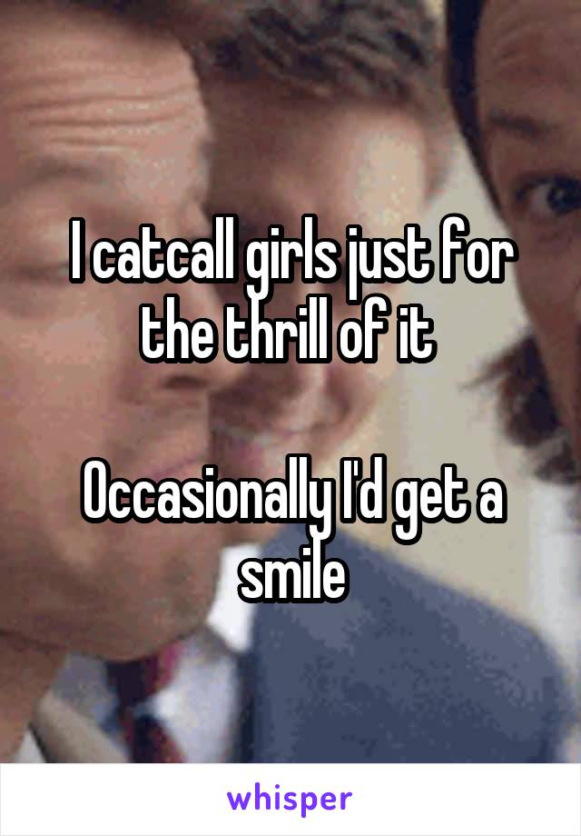 I catcall girls just for the thrill of it 

Occasionally I'd get a smile