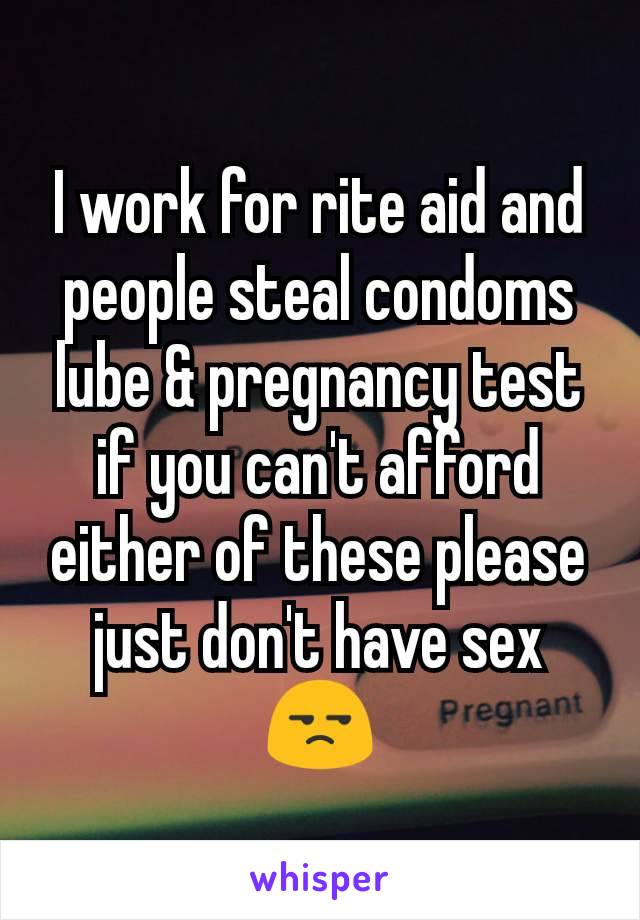 I work for rite aid and people steal condoms lube & pregnancy test if you can't afford either of these please just don't have sex 😒