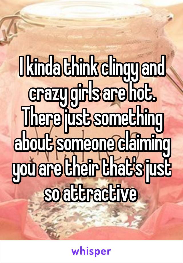 I kinda think clingy and crazy girls are hot. There just something about someone claiming you are their that's just so attractive 