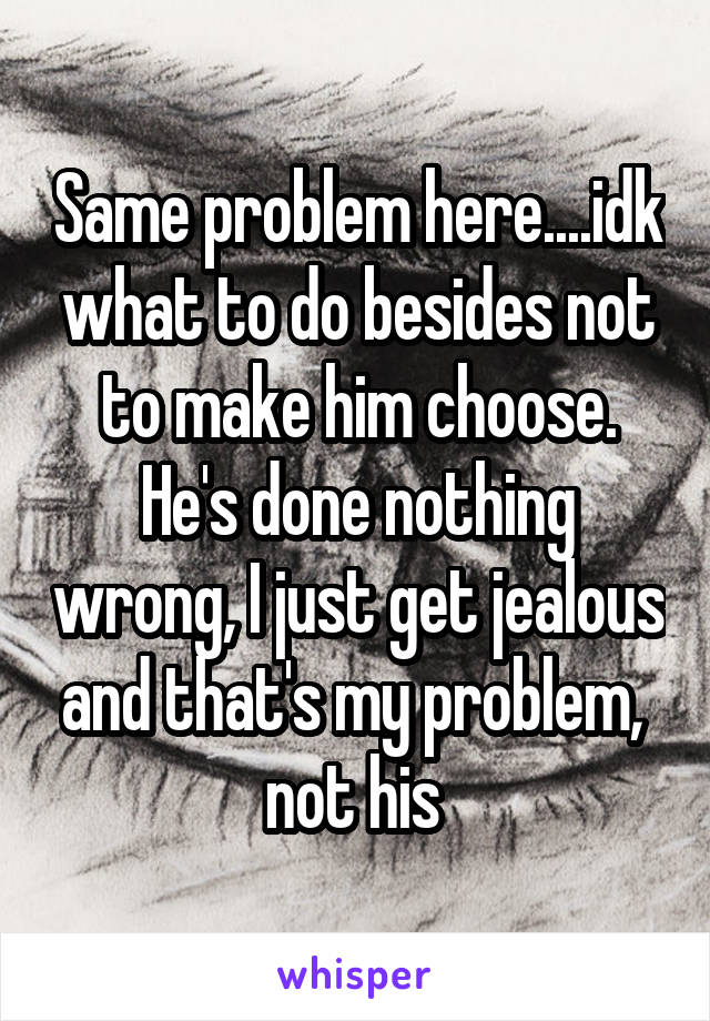 Same problem here....idk what to do besides not to make him choose. He's done nothing wrong, I just get jealous and that's my problem,  not his 