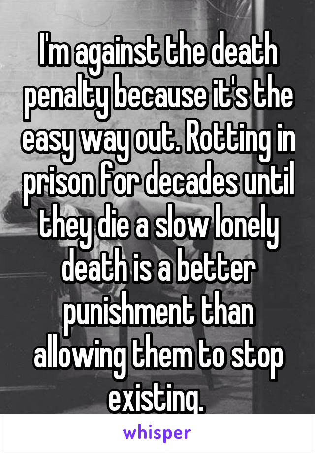 I'm against the death penalty because it's the easy way out. Rotting in prison for decades until they die a slow lonely death is a better punishment than allowing them to stop existing. 