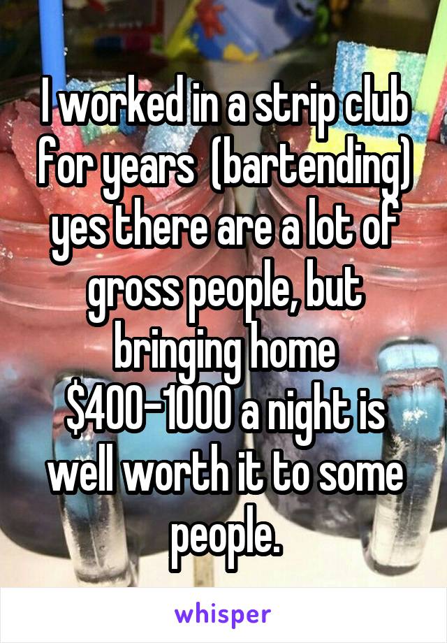 I worked in a strip club for years  (bartending) yes there are a lot of gross people, but bringing home $400-1000 a night is well worth it to some people.