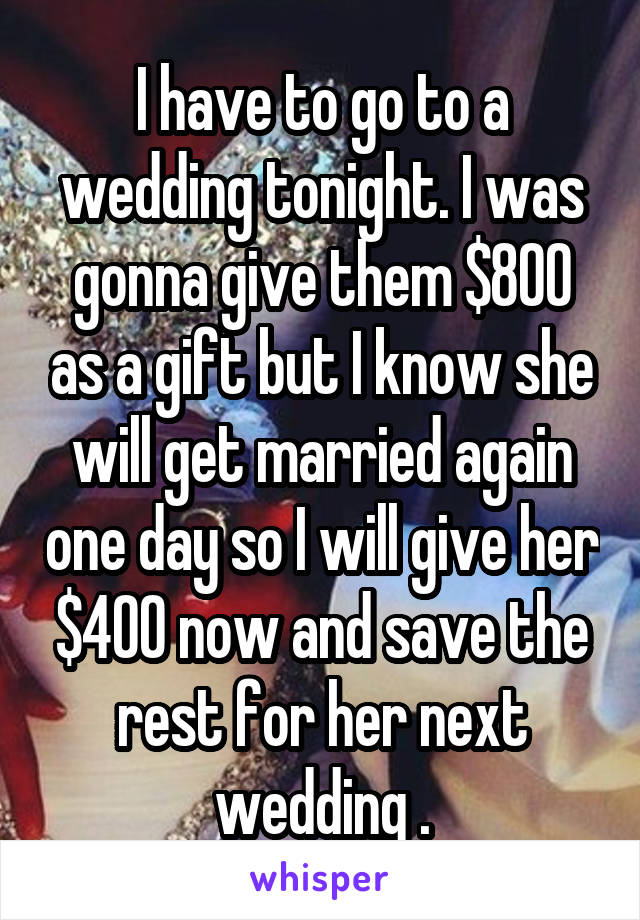 I have to go to a wedding tonight. I was gonna give them $800 as a gift but I know she will get married again one day so I will give her $400 now and save the rest for her next wedding .