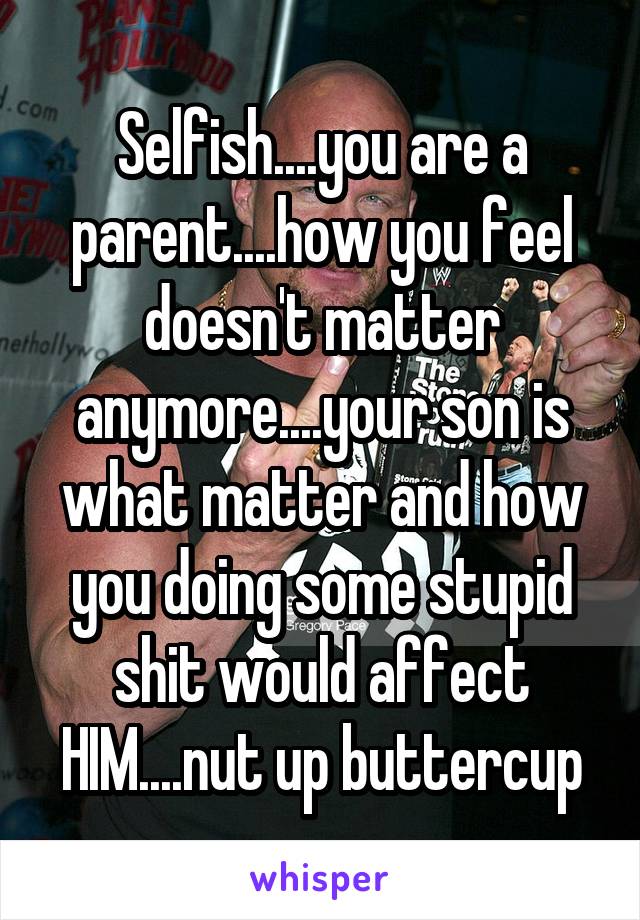 Selfish You Are A Parent How You Feel Doesn T Matter Anymore Your Son Is What