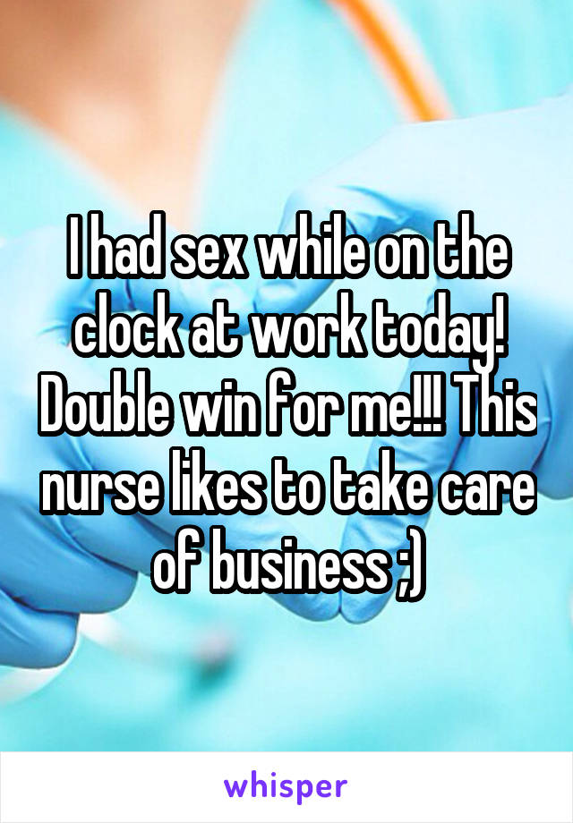 I had sex while on the clock at work today! Double win for me!!! This nurse likes to take care of business ;)