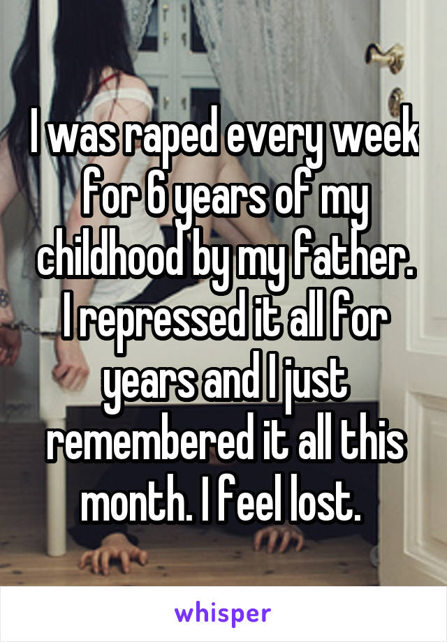 I was raped every week for 6 years of my childhood by my father. I repressed it all for years and I just remembered it all this month. I feel lost. 
