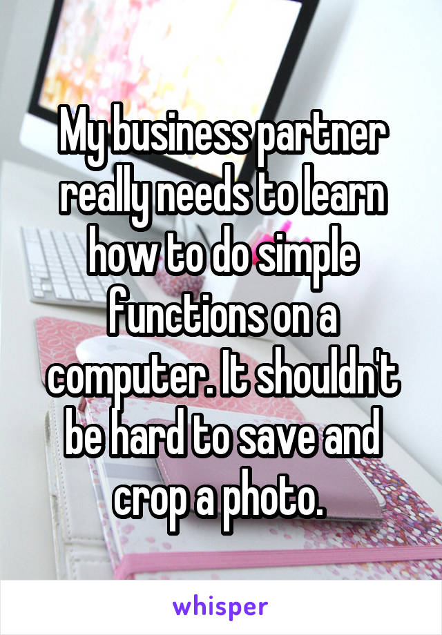 My business partner really needs to learn how to do simple functions on a computer. It shouldn't be hard to save and crop a photo. 
