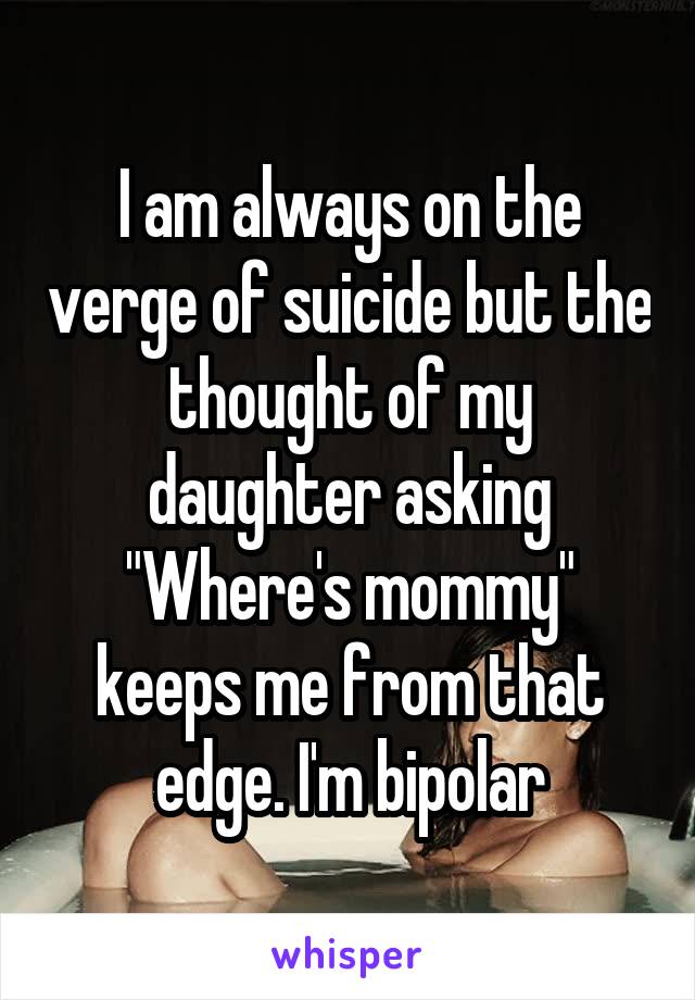 I am always on the verge of suicide but the thought of my daughter asking "Where's mommy" keeps me from that edge. I'm bipolar
