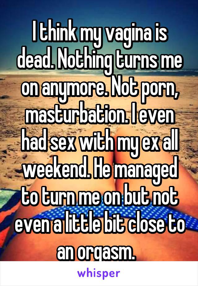 My Ex Masturbating - I think my vagina is dead. Nothing turns me on anymore. Not ...