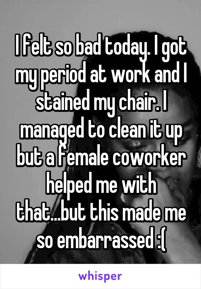 I felt so bad today. I got my period at work and I stained my chair. I managed to clean it up but a female coworker helped me with that...but this made me so embarrassed :(