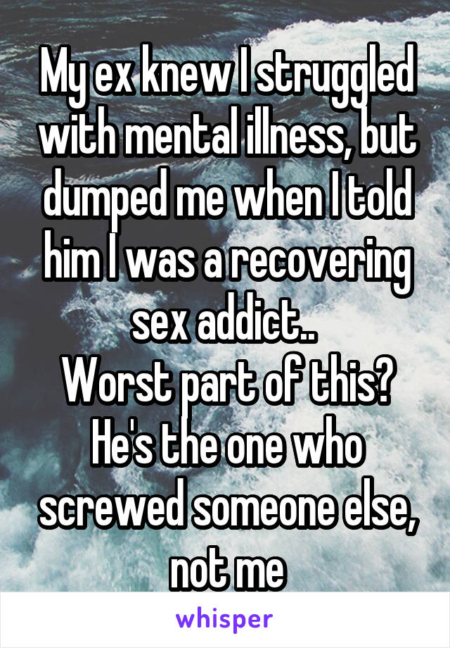 My ex knew I struggled with mental illness, but dumped me when I told him I was a recovering sex addict.. 
Worst part of this? He's the one who screwed someone else, not me