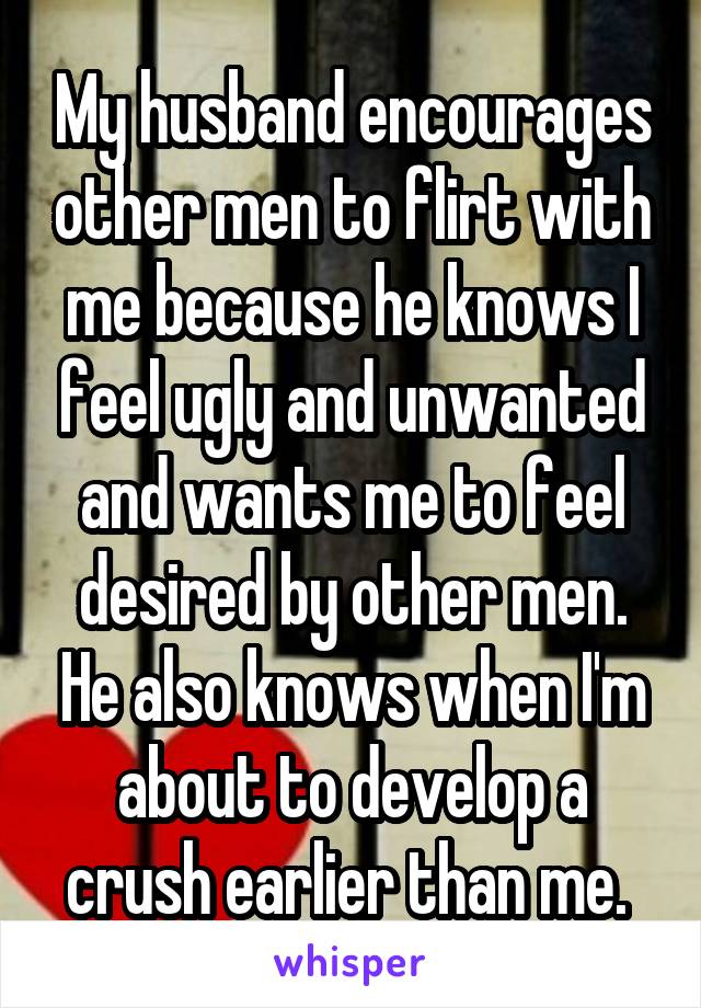 My husband encourages other men to flirt with me because he knows I feel ugly and unwanted and wants me to feel desired by other men. He also knows when I'm about to develop a crush earlier than me. 