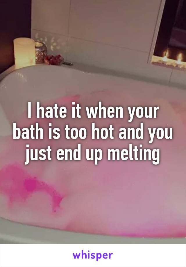 I Hate It When Your Bath Is Too Hot And You Just End Up Melting