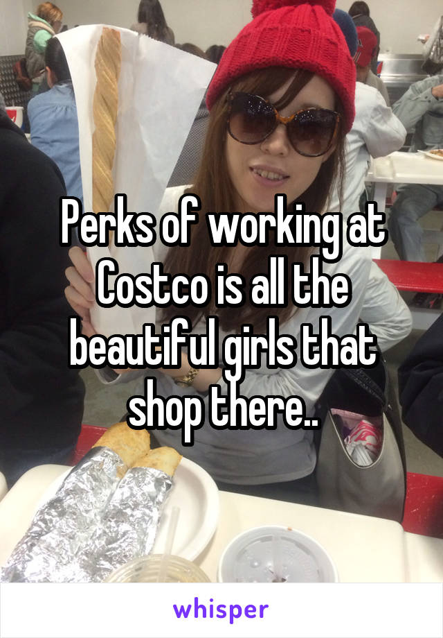 Perks of working at Costco is all the beautiful girls that shop there..