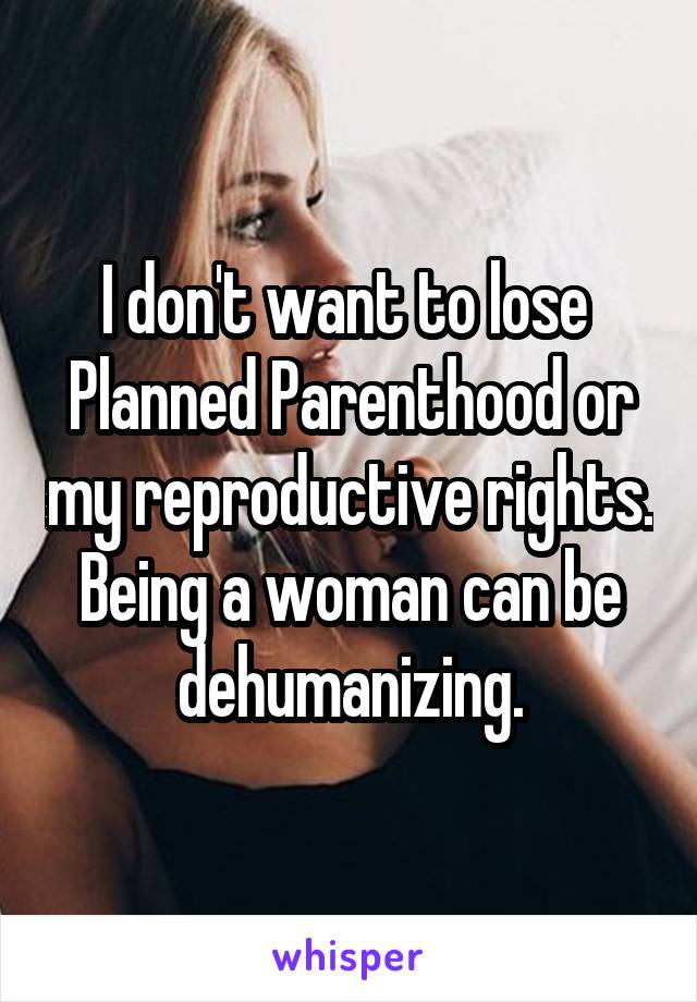 I don't want to lose  Planned Parenthood or my reproductive rights. Being a woman can be dehumanizing.