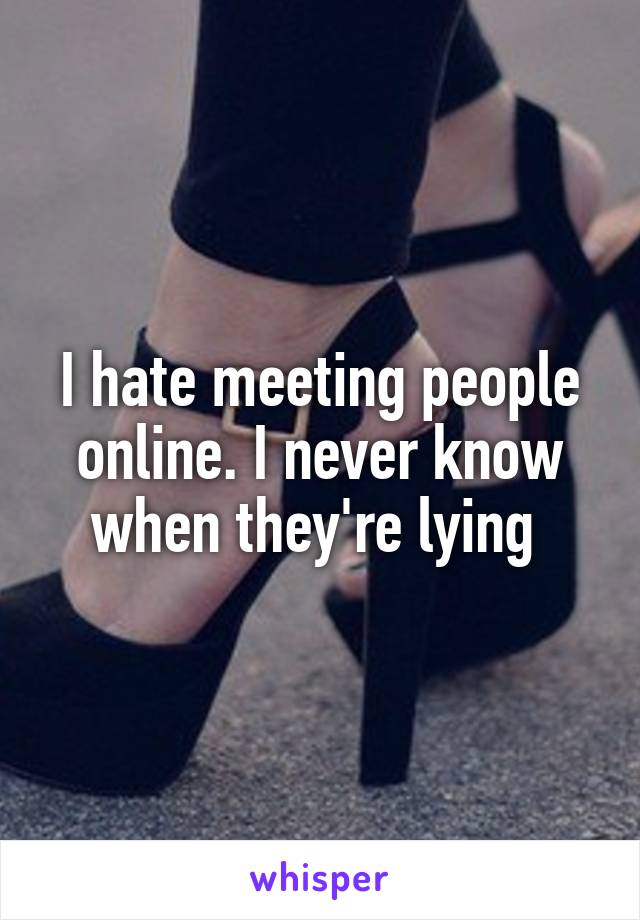 I hate meeting people online. I never know when they're lying 