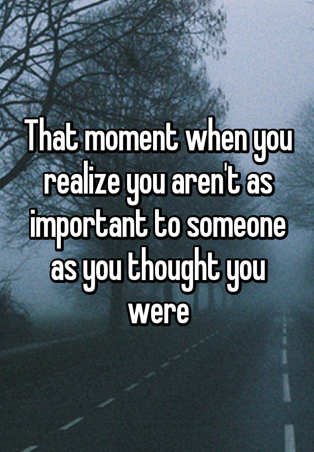 that-moment-when-you-realize-you-aren-t-as-important-to-someone-as-you