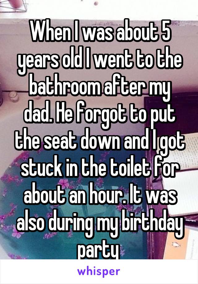 When I was about 5 years old I went to the bathroom after my dad. He forgot to put the seat down and I got stuck in the toilet for about an hour. It was also during my birthday party 