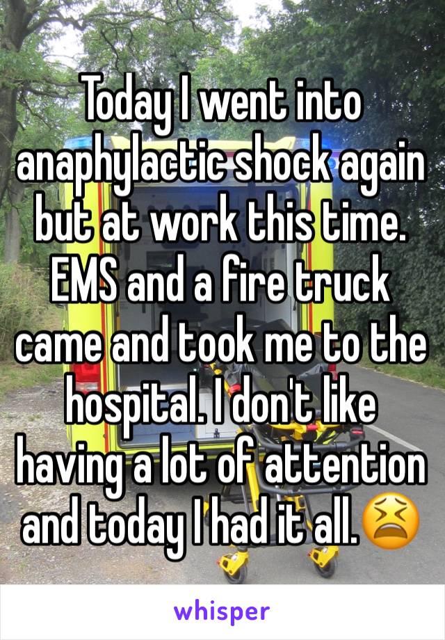 Today I went into anaphylactic shock again but at work this time. EMS and a fire truck came and took me to the hospital. I don't like having a lot of attention and today I had it all.😫