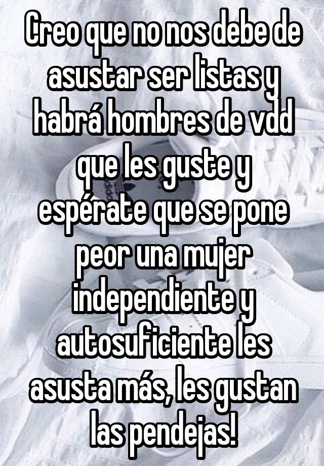 Creo Que No Nos Debe De Asustar Ser Listas Y Habra Hombres De Vdd Que Les Guste Y Esperate Que Se Pone Peor Una Mujer Independiente Y Autosuficiente Les Asusta Mas Les