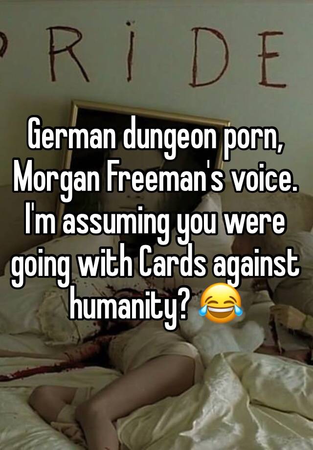 German dungeon porn, Morgan Freeman's voice. I'm assuming you were going  with Cards against humanity? ðŸ˜‚