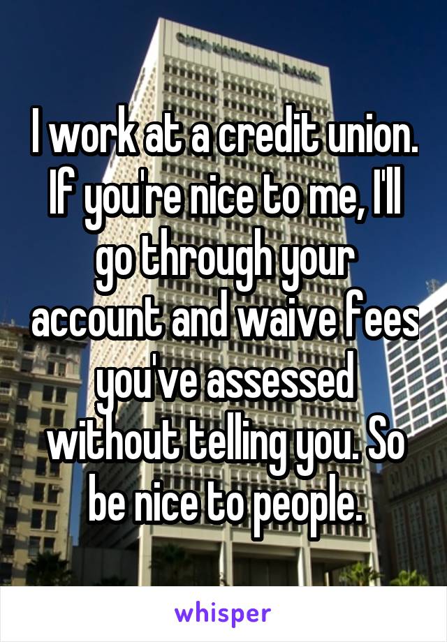 I work at a credit union. If you're nice to me, I'll go through your account and waive fees you've assessed without telling you. So be nice to people.