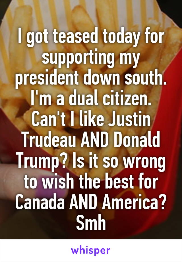 I got teased today for supporting my president down south. I'm a dual citizen. Can't I like Justin Trudeau AND Donald Trump? Is it so wrong to wish the best for Canada AND America? Smh